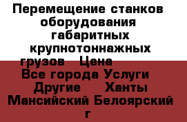 Перемещение станков, оборудования, габаритных крупнотоннажных грузов › Цена ­ 7 000 - Все города Услуги » Другие   . Ханты-Мансийский,Белоярский г.